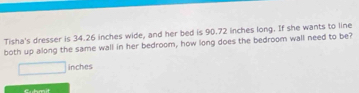 Tisha's dresser is 34.26 inches wide, and her bed is 90.72 inches long. If she wants to line 
both up along the same wall in her bedroom, how long does the bedroom wall need to be?
inches