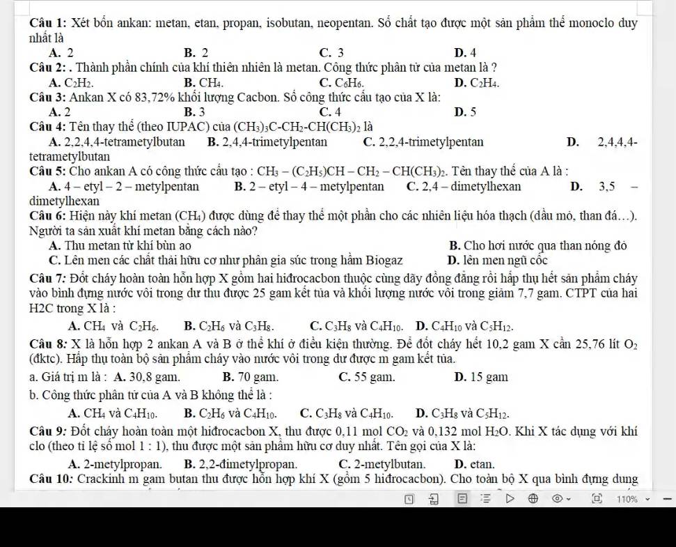 Xét bốn ankan: metan, etan, propan, isobutan, neopentan. Sổ chất tạo được một sản phẩm thể monoclo duy
nhất là
A. 2 B. 2 C. 3 D. 4
Câu 2: . Thành phần chính của khí thiên nhiên là metan. Công thức phân tử của metan là ?
A. C H₂. B. CH₄. C. C₆H6. D. C_2 H4.
Câu 3: Ankan X có 83,72% khổi lượng Cacbon. Sổ công thức cấu tạo của X là:
A. 2 B. 3 C. 4 D. 5
Câu 4: Tên thay thể (theo IUPAC) của (CH_3)_3C-CH_2-CH(CH_3) 2 là
A. 2,2,4,4-tetrametylbutan B. 2,4,4-trimetylpentan C. 2,2,4-trimetylpentan D. 2,4,4,4-
tetrametylbutan
Câu 5: Čho ankan A có công thức cầu tạo : CH_3-(C_2H_5)CH-CH_2-CH(CH_3)_2 :. Tên thay thể của A là :
A. 4 - etyl - 2 - metylpentan B. 2-ety 1 − 4 - metylpentan C. 2,4 - dimetylhexan D. 3.5-
dimetylhexan
Câu 6: Hiện này khí metan (CH₄) được dùng để thay thể một phần cho các nhiên liệu hóa thạch (đầu mỏ, than đá...).
Người ta sản xuất khí metan bằng cách nào?
A. Thu metan từ khí bùn ao  B. Cho hơi nước qua than nóng đỏ
C. Lên men các chất thải hữu cơ như phân gia súc trong hầm Biogaz D. lên men ngũ cộc
Câu 7: Đổt cháy hoàn toàn hỗn hợp X gồm hai hiđrocacbon thuộc cùng dãy đồng đẳng rồi hấp thụ hết sản phẩm cháy
vào bình đựng nước vôi trong dư thu được 25 gam kết tủa và khổi lượng nước vôi trong giãm 7,7 gam. CTPT của hai
H2C trong X là :
A. CH_4 và C_2H_6. B. C_2H_6 và C_3H_8. C. C_3H_8 và C_4H_10. D. C_4H_10 và C_5H_12.
Câu 8: X là hỗn hợp 2 ankan A và B ở thể khí ở điều kiện thường. Để đốt cháy hết 10,2 gam X cần 25,76 lít O_2
(đktc). Hấp thụ toàn bộ sản phẩm cháy vào nước vôi trong dư được m gam kết tủa.
a. Giá trị m là : A. 30,8 gam. B. 70 gam. C. 55 gam. D. 15 gam
b. Công thức phân tử của A và B không t hhat  là :
A. CH_4 và C_4H_10. B. C_2H_6 và C_4H_10. C. C_3H_8 và C_4H_10. D. C_3H_8 và C_5H_12.
Câu 9: Đốt cháy hoàn toàn một hiđrocacbon X, thu được 0,11 mol CO_2 và 0,132 mol H_2O. Khi X tác dụng với khí
clo (theo tỉ lệ số mol 1:1) 0, thu được một sản phẩm hữu cơ duy nhất. Tên gọi của X là:
A. 2-metylpropan. B. 2,2-đimetylpropan. C. 2-metylbutan. D. etan.
Câu 10: Crackinh m gam butan thu được hỗn hợp khí X (gồm 5 hiđrocacbon). Cho toàn bộ X qua bình đựng dung
110%