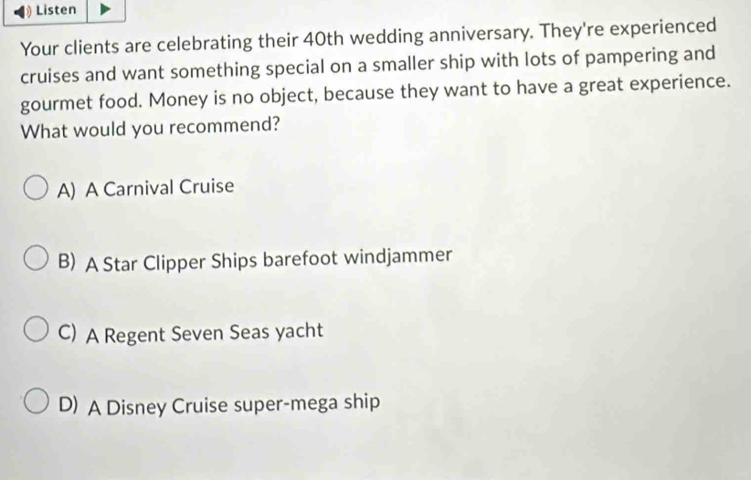 Listen
Your clients are celebrating their 40th wedding anniversary. They're experienced
cruises and want something special on a smaller ship with lots of pampering and
gourmet food. Money is no object, because they want to have a great experience.
What would you recommend?
A) A Carnival Cruise
B) A Star Clipper Ships barefoot windjammer
C) A Regent Seven Seas yacht
D) A Disney Cruise super-mega ship