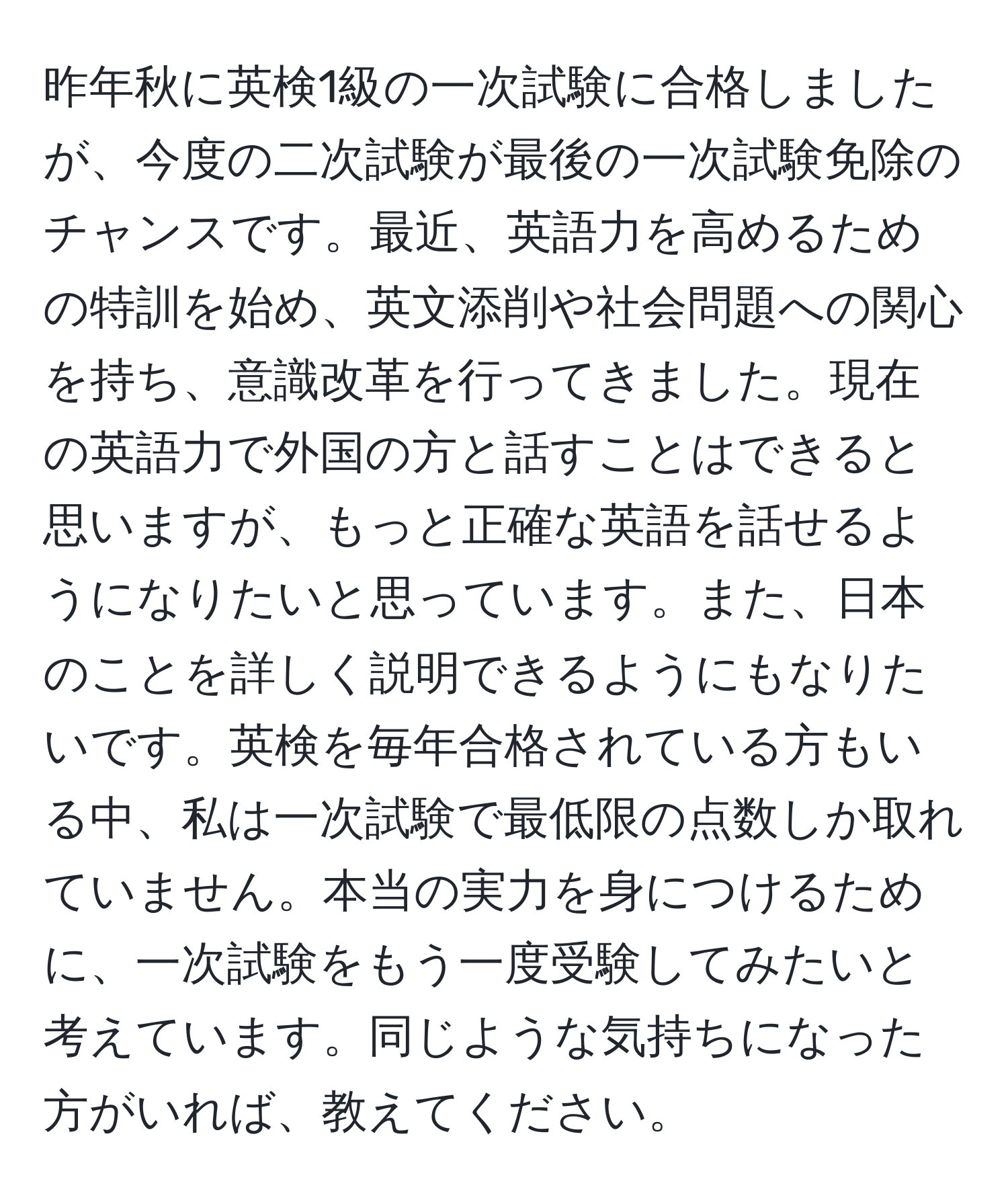 昨年秋に英検1級の一次試験に合格しましたが、今度の二次試験が最後の一次試験免除のチャンスです。最近、英語力を高めるための特訓を始め、英文添削や社会問題への関心を持ち、意識改革を行ってきました。現在の英語力で外国の方と話すことはできると思いますが、もっと正確な英語を話せるようになりたいと思っています。また、日本のことを詳しく説明できるようにもなりたいです。英検を毎年合格されている方もいる中、私は一次試験で最低限の点数しか取れていません。本当の実力を身につけるために、一次試験をもう一度受験してみたいと考えています。同じような気持ちになった方がいれば、教えてください。