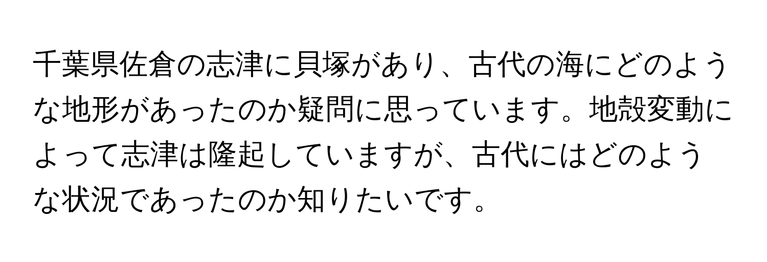 千葉県佐倉の志津に貝塚があり、古代の海にどのような地形があったのか疑問に思っています。地殻変動によって志津は隆起していますが、古代にはどのような状況であったのか知りたいです。
