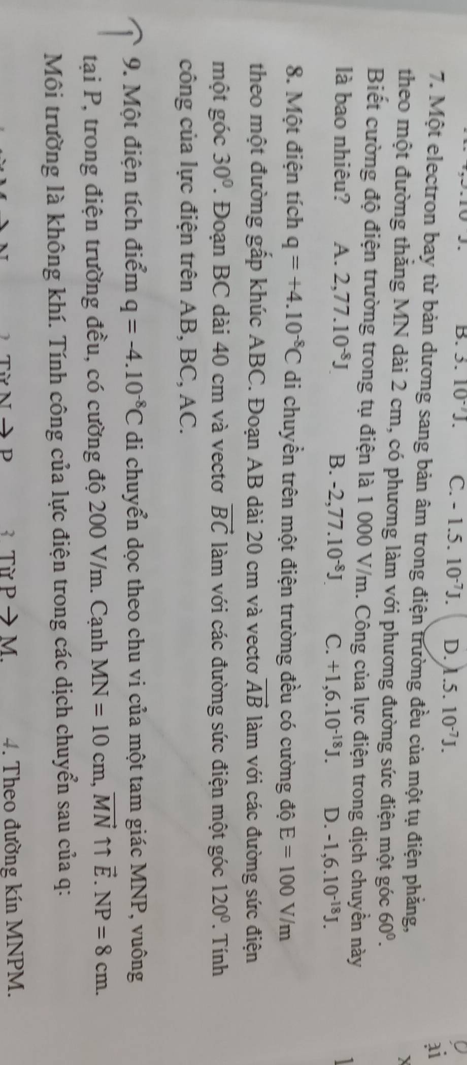 J、
B. 3. 10^(-7)J. C. -1.5.10^(-7)J. D. 1.5.10^(-7)J.
ai
7. Một electron bay từ bản dương sang bản âm trong điện trường đều của một tụ điện phăng,
X
theo một đường thăng MN dài 2 cm, có phương làm với phương đường sức điện một góc 60°.
Biết cường độ điện trường trong tụ điện là 1 000 V/m. Công của lực điện trong dịch chuyền này
là bao nhiêu? A. 2,77.10^(-8)J
B. -2,77.10^(-8)J. C. +1,6.10^(-18)J. D. -1,6.10^(-18)J.
8. Một điện tích q=+4.10^(-8)C di chuyển trên một điện trường đều có cường độ E=100V/m
theo một đường gấp khúc ABC. Đoạn AB dài 20 cm và vectơ vector AB làm với các đường sức điện
một góc 30°. Đoạn BC dài 40 cm và vectơ vector BC làm với các đường sức điện một góc 120°. Tính
công của lực điện trên AB, BC, AC.
9. Một điện tích điểm q=-4.10^(-8)C di chuyển dọc theo chu vi của một tam giác MNP, vuông
tại P, trong điện trường đều, có cường độ 200 V/m. Cạnh MN=10cm,vector MN ↑↑ vector E.NP=8cm.
Môi trường là không khí. Tính công của lực điện trong các dịch chuyển sau của q:
Từ Nto F ) 3 Từ Pto M. 4. Theo đường kín MNPM.