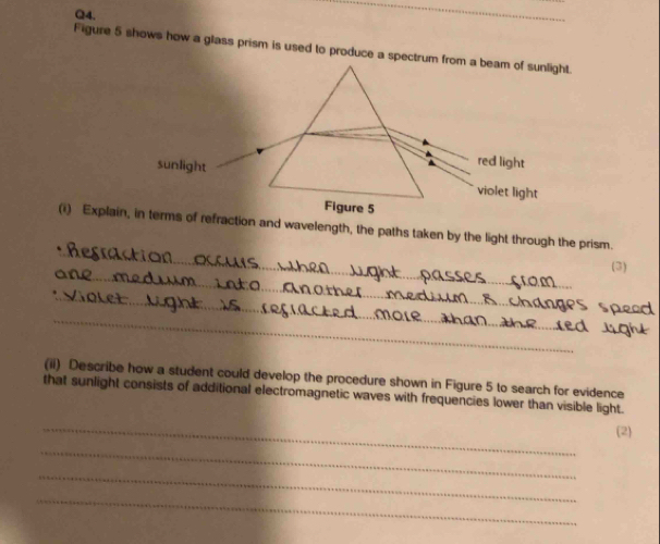 Figure 5 shows how a glass prism is used to produce a spectrum from a beam of sunlight.
red light
sunlight violet light
Figure 5
_
(i) Explain, in terms of refraction and wavelength, the paths taken by the light through the prism.
_
(3)
_
_
(ii) Describe how a student could develop the procedure shown in Figure 5 to search for evidence
that sunlight consists of additional electromagnetic waves with frequencies lower than visible light.
_
(2)
_
_
_