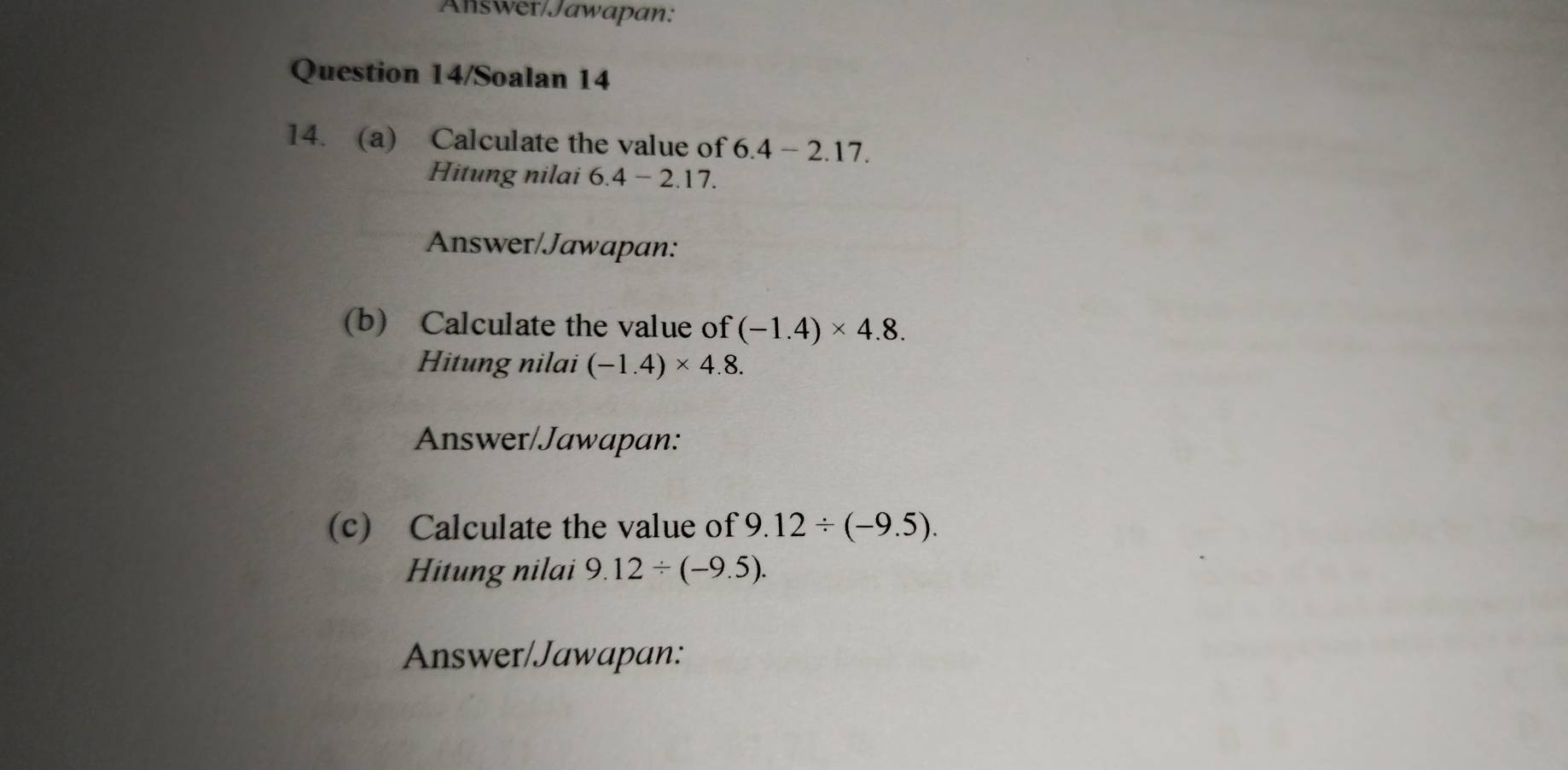 Answer/Jawapan: 
Question 14/Soalan 14 
14. (a) Calculate the value of 6.4-2.17. 
Hitung nilai 6.4-2.17. 
Answer/Jawapan: 
(b) Calculate the value of (-1.4)* 4.8. 
Hitung nilai (-1.4)* 4.8. 
Answer/Jawapan: 
(c) Calculate the value of 9.12/ (-9.5). 
Hitung nilai 9.12/ (-9.5). 
Answer/Jawapan: