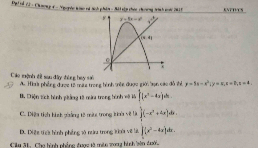 Đại số 12 - Chương 4 - Nguyên hàm và tích phân - Bài tập theo chương trình mới 2025 KNTTVCS
Các mệnh đề sau đây đúng hay sai
A. Hình phẳng được tô màu trong hình trên đưc h y=5x-x^2;y=x;x=0;x=4.
B. Diện tích hình phẳng tô màu trong hình vẽ là
C. Diện tích hình phẳng tô màu trong hình vẽ là frac frac 1 1/2 (x^2-4)+6  1/2 x^(f(e^x)-6)dx
D. Diện tích hình phẳng tô màu trong hình vẽ là
Câu 31. Cho hình phẳng được tô màu trong hình bên dưới.