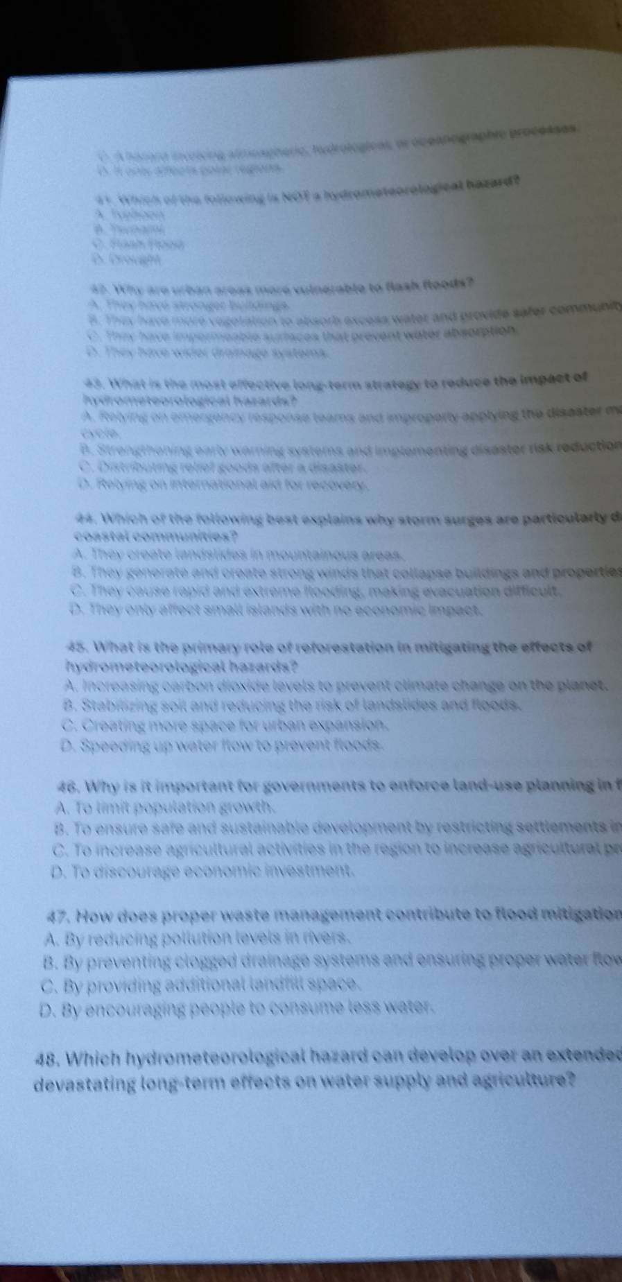 O A harard involcing almoapheric, hudrologicas, or oceanographie processes
S. Il only affects posal regions
41. Which of the following is NOT a hydrometeorological hazard?
A. Typhoon
A. Yeaw
C. Fanh Fooa
D. Drovight
42. Why are urban areas more vulnerable to flash floods?
A. They have stronger buildings.
B. They have more vegotation to absorb excess water and provide safer community
C. Thex have impermeable suriaces that prevent water absorption
D. They have wider drainage systems.
43. What is the most effective long-term strategy to reduce the impact of
hydrometeorological hazards?
A. Relving on emergency response teams and improperly applying the disester me
cyclo.
B. Strongthoning early warning systems and implementing disaster risk reduction
C. Distributing reliel goods after a disaster.
D. Relying on international aid for recovery.
44. Which of the following best explains why storm surges are particularly d
coastal communities?
A. They create landslides in mountainous areas.
B. They generate and create strong winds that collapse buildings and propertles
C. They cause rapid and extreme flooding, making evacuation difficult.
D. They only affect small islands with no economic impact.
45. What is the primary role of reforestation in mitigating the effects of
hydrometeorological hazards?
A. Increasing carbon dioxide levels to prevent climate change on the planet.
B. Stabilizing soil and reducing the risk of landslides and floods.
C. Creating more space for urban expansion.
D. Speeding up water flow to prevent floods.
46. Why is it important for governments to enforce land-use planning in f
A. To limit population growth.
B. To ensure safe and sustainable development by restricting settlements in
C. To increase agricultural activities in the region to increase agricultural pr
D. To discourage economic investment.
47. How does proper waste management contribute to flood mitigation
A. By reducing pollution levels in rivers.
B. By preventing clogged drainage systems and ensuring proper water flow
C. By providing additional landfill space.
D. By encouraging people to consume less water.
48. Which hydrometeorological hazard can develop over an extended
devastating long-term effects on water supply and agriculture?