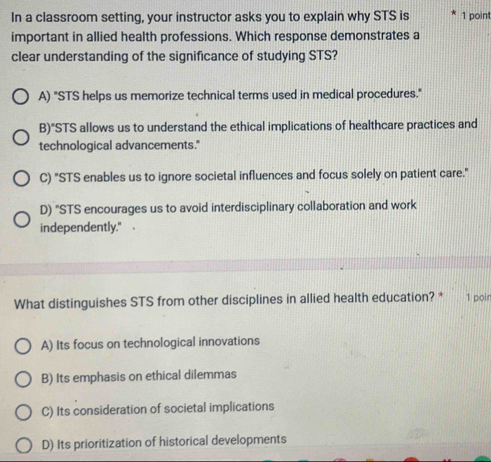 In a classroom setting, your instructor asks you to explain why STS is 1 point
important in allied health professions. Which response demonstrates a
clear understanding of the significance of studying STS?
A) "STS helps us memorize technical terms used in medical procedures."
B)"STS allows us to understand the ethical implications of healthcare practices and
technological advancements."
C) "STS enables us to ignore societal influences and focus solely on patient care."
D) "STS encourages us to avoid interdisciplinary collaboration and work
independently."
What distinguishes STS from other disciplines in allied health education? * 1 poir
A) Its focus on technological innovations
B) Its emphasis on ethical dilemmas
C) Its consideration of societal implications
D) Its prioritization of historical developments