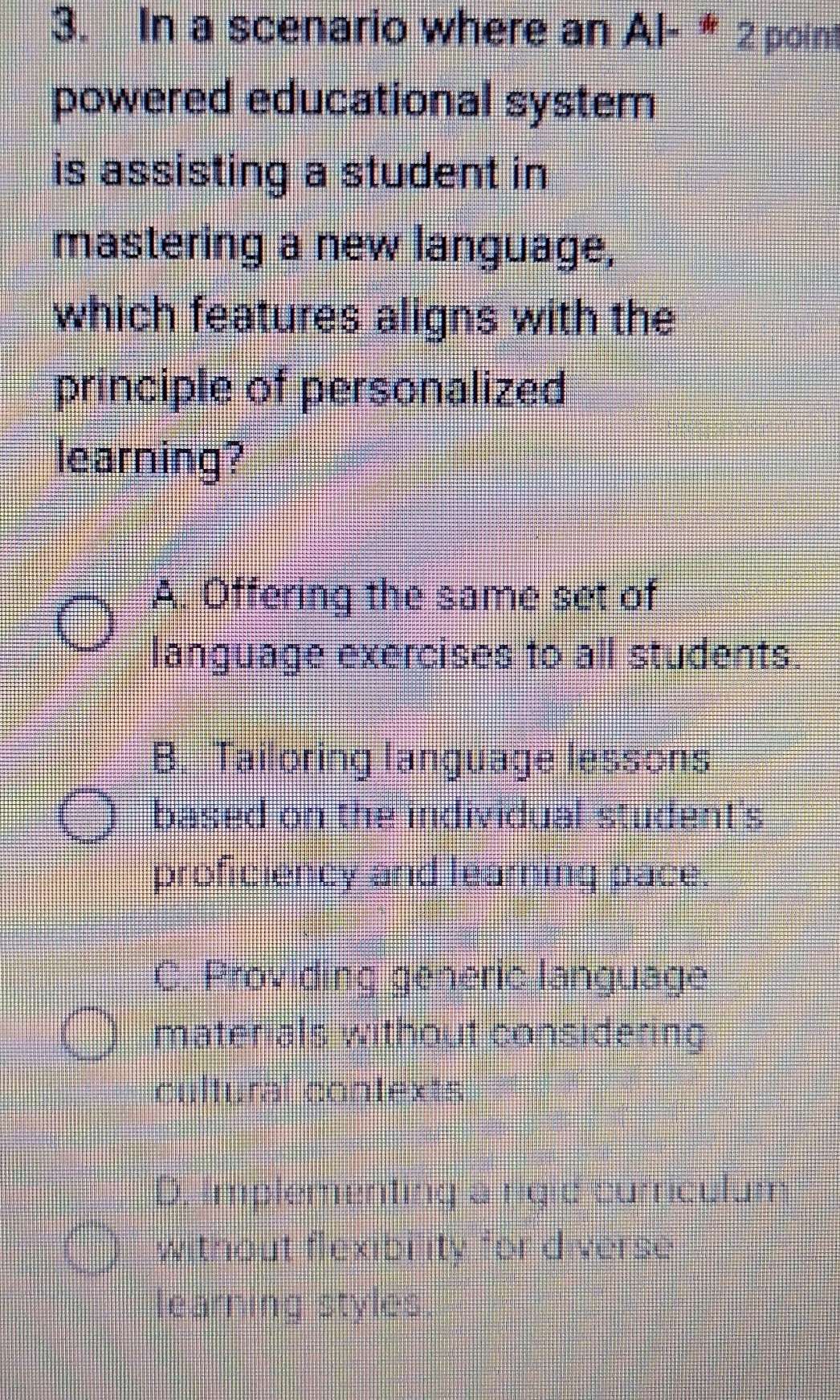 In a scenario where an Al- * 2 point
powered educational system
is assisting a student in
mastering a new language,
which features aligns with the
principle of personalized
learning?
A. Offering the same set of
language exercises to all students.
B. Tailoring language lessons
based on the individual student's
proficiency and learning pace.
C. Providing generic language
materials without considering
cultural contexts
D, implementing a rigle surrculum
without flexibility for diverse
earning styles