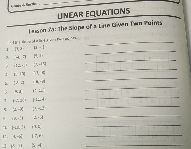 Grade & Section: 
_ 
_ 
LINEAR EQUATIONS 
Lesson 7a: The Slope of a Line Given Two Points 
Find the slope of a line given two points._ 
1. (3,8) (2,-1)
_ 
2. (-4,-7) (5,2)
_ 
_ 
3. (12,-3) (7,-13)
4. (5,10)(-3,-8)
_ 
5. (-8,2) (-6,-8)
_ 
6. (9,3) (4,11)
7. (-7,16) (-11,4)
_ 
8. (2,-9) (7,-12)
_ 
_ 
9. (8,-5) (2,-5)
_ 
10. (-10,5) (0,0)
_ 
11. (4,-6) (-7,6)
_ 
12. (8,-2) (5,-4)
_