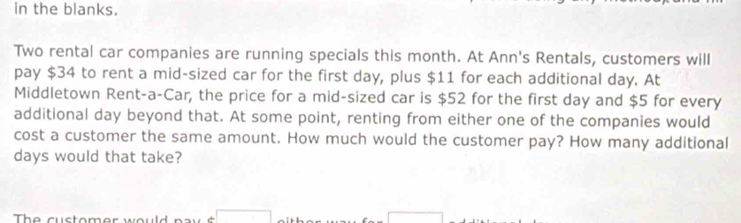 in the blanks. 
Two rental car companies are running specials this month. At Ann's Rentals, customers will 
pay $34 to rent a mid-sized car for the first day, plus $11 for each additional day. At 
Middletown Rent-a-Car, the price for a mid-sized car is $52 for the first day and $5 for every 
additional day beyond that. At some point, renting from either one of the companies would 
cost a customer the same amount. How much would the customer pay? How many additional
days would that take? 
The customer