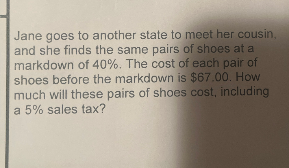 Jane goes to another state to meet her cousin, 
and she finds the same pairs of shoes at a 
markdown of 40%. The cost of each pair of 
shoes before the markdown is $67.00. How 
much will these pairs of shoes cost, including 
a 5% sales tax?