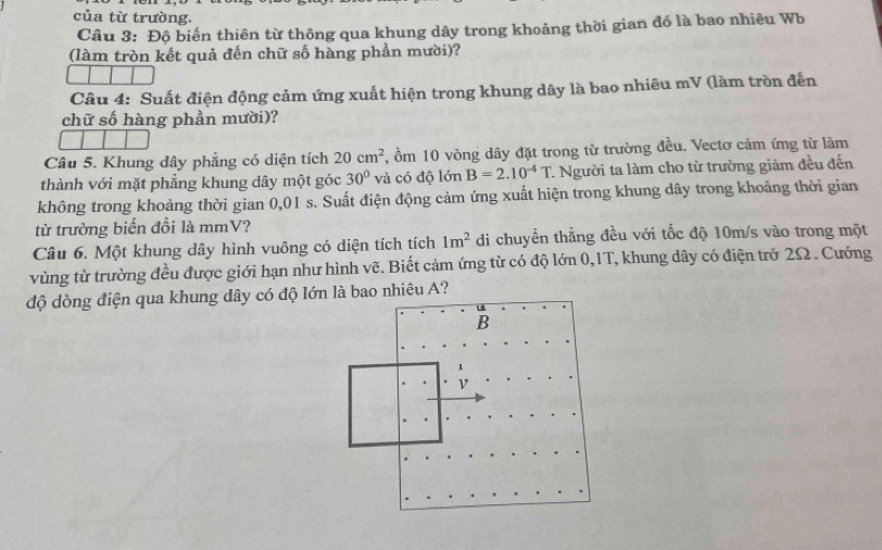 của từ trường. 
Câu 3: Độ biến thiên từ thông qua khung dây trong khoảng thời gian đó là bao nhiêu Wb 
(làm tròn kết quả đến chữ số hàng phần mười)? 
Câu 4: Suất điện động cảm ứng xuất hiện trong khung dây là bao nhiêu mV (làm tròn đến 
chữ số hàng phần mười)? 
Câu 5. Khung dây phẳng có diện tích 20cm^2 , ồm 10 vòng dây đặt trong từ trường đều. Vectơ cảm ứng từ làm 
thành với mặt phẳng khung dây một góc 30° và có độ lớn B=2.10^(-4)T 1. Người ta làm cho từ trường giảm đều đến 
không trong khoảng thời gian 0,01 s. Suất điện động cảm ứng xuất hiện trong khung dây trong khoảng thời gian 
từ trường biến đổi là mmV? 
Câu 6. Một khung dây hình vuông có diện tích tích 1m^2 di chuyển thẳng đều với tốc độ 10m/s vào trong một 
vùng từ trường đều được giới hạn như hình vẽ. Biết cảm ứng từ có độ lớn 0,1T, khung dây có điện trở 2Ω. Cướng 
độ dòng điện qua khung dây có độ lớn là bao nhiêu A?