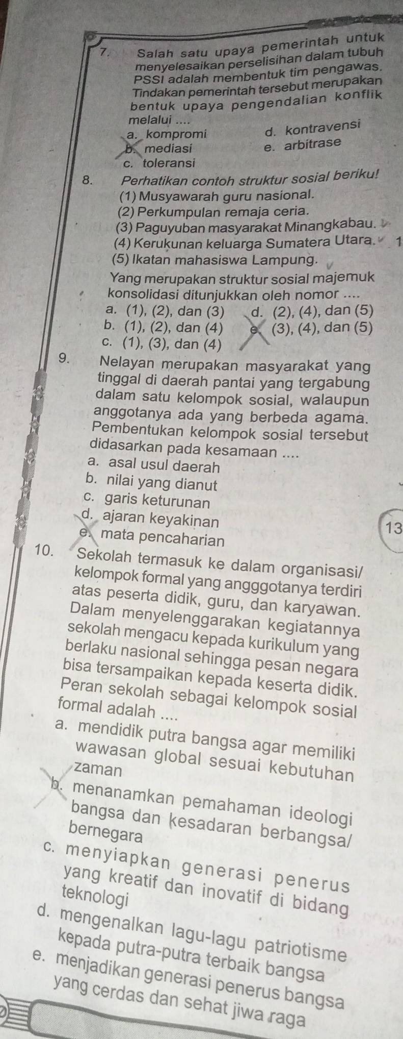 Salah satu upaya pemerintah untuk
menyelesaikan perselisihan dalam tubuh
PSSI adalah membentuk tim pengawas.
Tindakan pemerintah tersebut merupakan
bentuk upaya pengendalian konflik
melalui ....
a. kompromi
d. kontravensi
mediasi
e. arbitrase
c. toleransi
8. Perhatikan contoh struktur sosial beriku!
(1) Musyawarah guru nasional.
(2) Perkumpulan remaja ceria.
(3) Paguyuban masyarakat Minangkabau. 
(4) Kerukunan keluarga Sumatera Utara. 1
(5) Ikatan mahasiswa Lampung.
Yang merupakan struktur sosial majemuk
konsolidasi ditunjukkan oleh nomor ....
a. (1), (2), dan (3) d. (2), (4), dan (5)
b. (1), (2), dan (4) e (3), (4), dan (5)
c. (1), (3), dan (4)
9. Nelayan merupakan masyarakat yang
tinggal di daerah pantai yang tergabung
dalam satu kelompok sosial, walaupun
anggotanya ada yang berbeda agama.
Pembentukan kelompok sosial tersebut
didasarkan pada kesamaan ....
a. asal usul daerah
b. nilai yang dianut
c. garis keturunan
d. ajaran keyakinan
13
e. mata pencaharian
10. Sekolah termasuk ke dalam organisasi/
kelompok formal yang angggotanya terdiri
atas peserta didik, guru, dan karyawan.
Dalam menyelenggarakan kegiatannya
sekolah mengacu kepada kurikulum yang
berlaku nasional sehingga pesan negara
bisa tersampaikan kepada keserta didik.
Peran sekolah sebagai kelompok sosial
formal adalah ....
a. mendidik putra bangsa agar memiliki
wawasan global sesuai kebutuhan
zaman
b. menanamkan pemahaman ideologi
bangsa dan kesadaran berbangsa/
bernegara
c. menyiapkan generasi penerus
yang kreatif dan inovatif di bidang 
teknologi
d. mengenalkan lagu-lagu patriotisme
kepada putra-putra terbaik bangsa
e. menjadikan generasi penerus bangsa
yang cerdas dan sehat jiwa raga