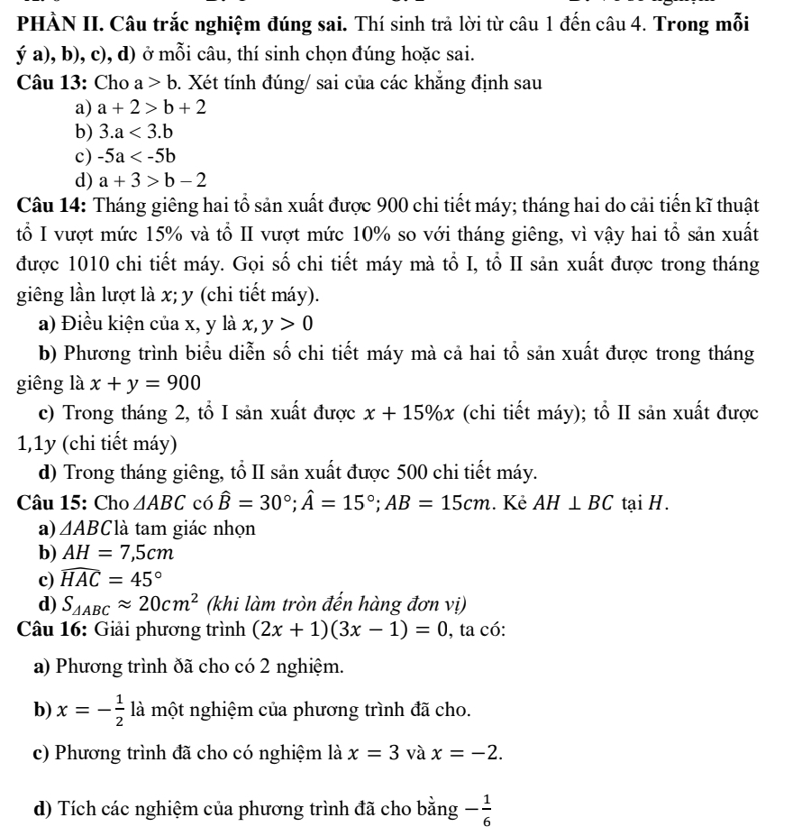 PHÀN II. Câu trắc nghiệm đúng sai. Thí sinh trả lời từ câu 1 đến câu 4. Trong mỗi
ya),b), c (, d) ở mỗi câu, thí sinh chọn đúng hoặc sai.
Câu 13: Cho a>b. Xét tính đúng/ sai của các khăng định sau
a) a+2>b+2
b) 3.a<3.b
c) -5a
d) a+3>b-2
Câu 14: Tháng giêng hai tổ sản xuất được 900 chi tiết máy; tháng hai do cải tiến kĩ thuật
tổ I vượt mức 15% và tổ II vượt mức 10% so với tháng giêng, vì vậy hai tổ sản xuất
được 1010 chi tiết máy. Gọi số chi tiết máy mà tổ I, tổ II sản xuất được trong tháng
giêng lần lượt là x; y (chi tiết máy).
a) Điều kiện của x, y là x, y>0
b) Phương trình biểu diễn số chi tiết máy mà cả hai tổ sản xuất được trong tháng
giêng là x+y=900
c) Trong tháng 2, tổ I sản xuất được x+15% x (chi tiết máy); tổ II sản xuất được
1,1y (chi tiết máy)
d) Trong tháng giêng, tổ II sản xuất được 500 chi tiết máy.
Câu 15: Cho △ ABC có hat B=30°;hat A=15°;AB=15cm. Kẻ AH⊥ BC tại H.
a) △ ABC là tam giác nhọn
b) AH=7,5cm
c) widehat HAC=45°
d) S_△ ABCapprox 20cm^2 (khi làm tròn đến hàng đơn vị)
* Câu 16: Giải phương trình (2x+1)(3x-1)=0 , ta có:
a) Phương trình đã cho có 2 nghiệm.
b) x=- 1/2  là một nghiệm của phương trình đã cho.
c) Phương trình đã cho có nghiệm là x=3 và x=-2.
d) Tích các nghiệm của phương trình đã cho bằng - 1/6 