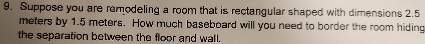 Suppose you are remodeling a room that is rectangular shaped with dimensions 2.5
meters by 1.5 meters. How much baseboard will you need to border the room hiding 
the separation between the floor and wall.