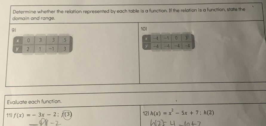 Determine whether the relation represented by each table is a function. If the relation is a function, state the 
domain and range. 
9) 
10) 

Evaluate each function. 
11) f(x)=-3x-2;f(3) 12) h(x)=x^2-5x+7; h(2)