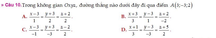 # Câu 10 Trong không gian Oxyz, đường thắng nào dưới đây đi qua điểm A(3;-3;2)
A.  (x-3)/1 = (y+3)/2 = (z+2)/2 .  (x+3)/3 = (y-3)/1 = (z+2)/-2 . 
B.
C.  (x-3)/-1 = (y+3)/-3 = (z-2)/2 .  (x+1)/3 = (y-3)/-3 = (z+5)/2 . 
D.