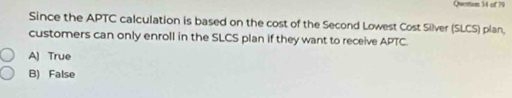 Quention 34 of 79
Since the APTC calculation is based on the cost of the Second Lowest Cost Silver (SLCS) plan,
customers can only enroll in the SLCS plan if they want to receive APTC.
A) True
B) False