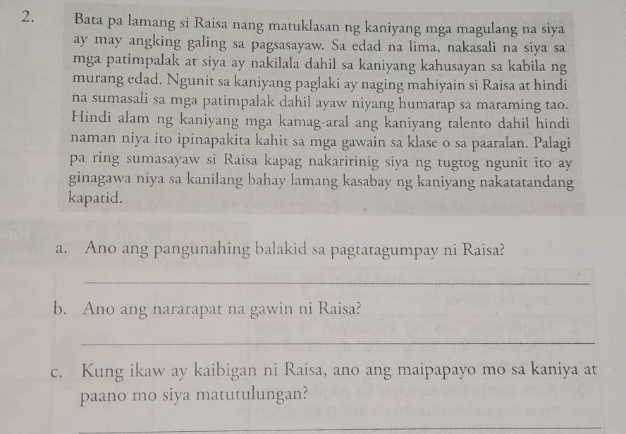 Bata pa lamang si Raisa nang matuklasan ng kaniyang mga magulang na siya 
ay may angking galing sa pagsasayaw. Sa edad na lima, nakasali na siya sa 
mga patimpalak at siya ay nakilala dahil sa kaniyang kahusayan sa kabila ng 
murang edad. Ngunit sa kaniyang paglaki ay naging mahiyain si Raisa at hindi 
na sumasali sa mga patimpalak dahil ayaw niyang humarap sa maraming tao. 
Hindi alam ng kaniyang mga kamag-aral ang kaniyang talento dahil hindi 
naman niya ito ipinapakita kahit sa mga gawain sa klase o sa paaralan. Palagi 
pa ring sumasayaw si Raisa kapag nakaririnig siya ng tugtog ngunit ito ay 
ginagawa niya sa kanilang bahay lamang kasabay ng kaniyang nakatatandang 
kapatid. 
a. Ano ang pangunahing balakid sa pagtatagumpay ni Raisa? 
_ 
b. Ano ang nararapat na gawin ni Raisa? 
_ 
c. Kung ikaw ay kaibigan ni Raisa, ano ang maipapayo mo sa kaniya at 
paano mo siya matutulungan? 
_