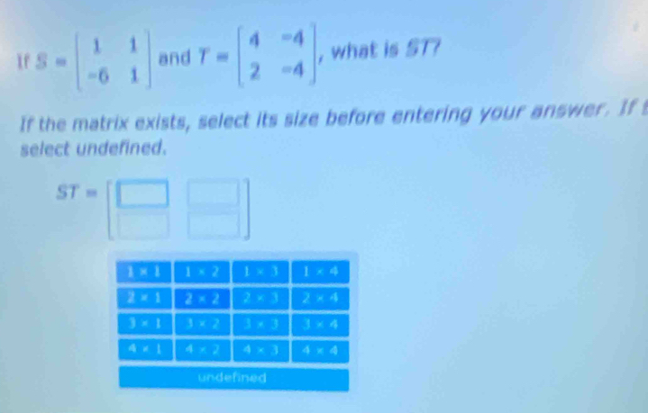 If S=beginbmatrix 1&1 -6&1endbmatrix and T=beginbmatrix 4&-4 2&-4endbmatrix , what is ST7
If the matrix exists, select its size before entering your answer. If
select undefined.
ST=