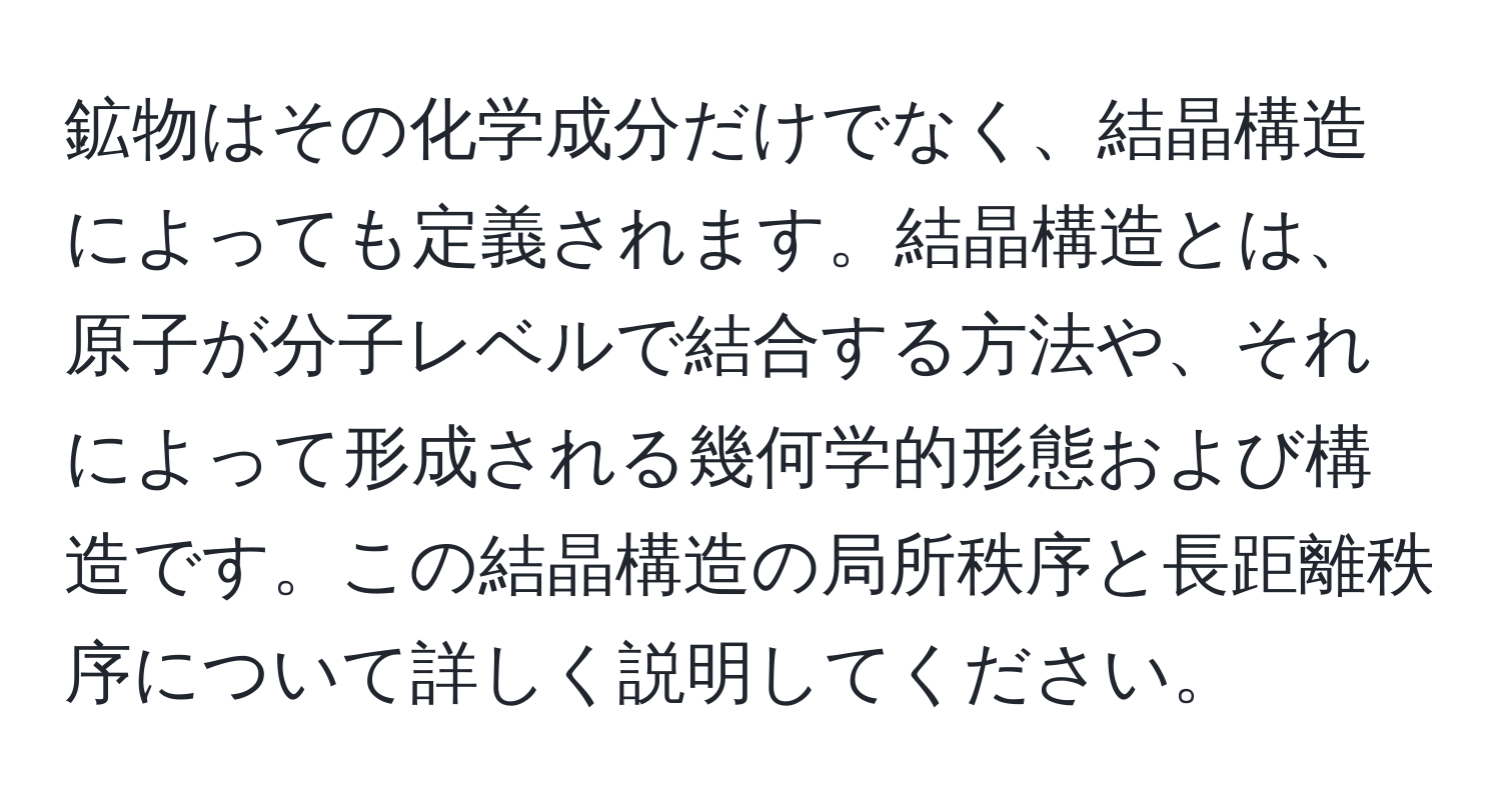 鉱物はその化学成分だけでなく、結晶構造によっても定義されます。結晶構造とは、原子が分子レベルで結合する方法や、それによって形成される幾何学的形態および構造です。この結晶構造の局所秩序と長距離秩序について詳しく説明してください。