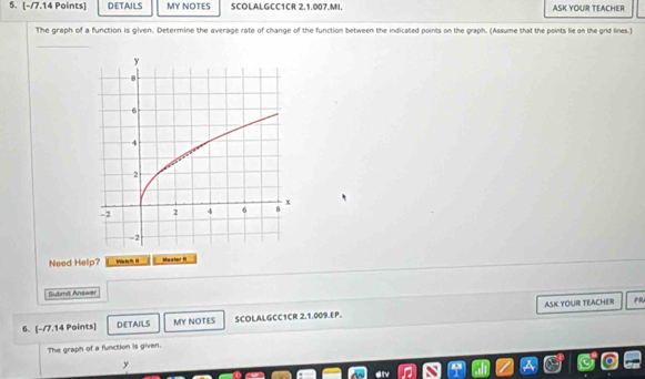 DETAILS MY NOTES SCOLALGCC1CR 2.1.007.MI. ASK YOUR TEACHER 
The graph of a function is given. Determine the average rate of change of the function between the indicated points on the graph. (Assume that the points lie on the grid lines.) 
_ 
Need Help? Mastor " 
=ubmit Ana== 
6. [-/7.14 Points] DETAILS MY NOTES SCOLALGCC1CR 2.1.009.EP. ASK YOUR TEACHER 
PR 
The graph of a function is given. 
y