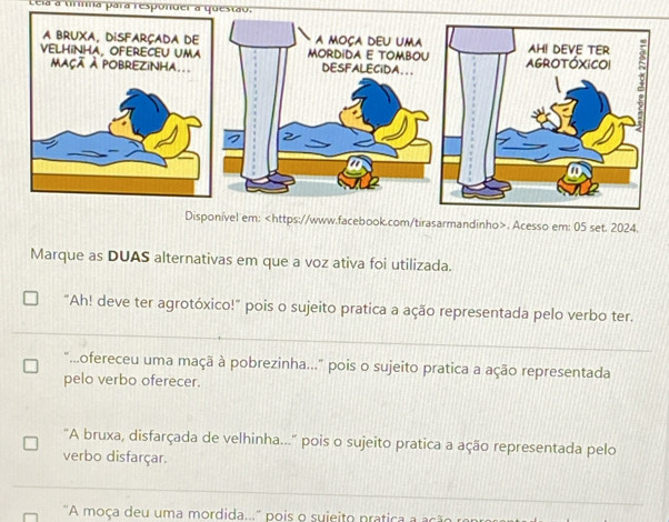 Lela a tirnna para responder a questão.
em:. Acesso em: 05 set. 2024.
Marque as DUAS alternativas em que a voz ativa foi utilizada.
"Ah! deve ter agrotóxico!" pois o sujeito pratica a ação representada pelo verbo ter.
"...ofereceu uma maçã à pobrezinha..." pois o sujeito pratica a ação representada
pelo verbo oferecer.
"A bruxa, disfarçada de velhinha..." pois o sujeito pratica a ação representada pelo
verbo disfarçar.
"A moça deu uma mordida...' pois o suieito pratica a ação