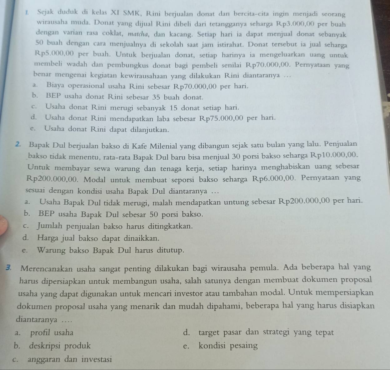 Sejak duduk di kelas XI SMK, Rini berjualan donat dan bercita-cita ingin menjadi seorang
wirausaha muda. Donat yang dijual Rini dibeli dari tetangganya seharga Rp3.000,00 per buah
dengan varian rasa coklat, matcha, dan kacang. Setiap hari ia dapat menjual donat sebanyak
50 buah dengan cara menjualnya di sekolah saat jam istirahat. Donat tersebut ia jual seharga
Rp5.000,00 per buah. Untuk berjualan donat, setiap harinya ia mengeluarkan uang untuk
membeli wadah dan pembungkus donat bagi pembeli senilai Rp70.000,00. Pernyataan yang
benar mengenai kegiatan kewirausahaan yang dilakukan Rini diantaranya ...
a. Biaya operasional usaha Rini sebesar Rp70.000,00 per hari.
b. BEP usaha donat Rini sebesar 35 buah donat.
c. Usaha donat Rini merugi sebanyak 15 donat setiap hari.
d. Usaha donat Rini mendapatkan laba sebesar Rp75.000,00 per hari.
e. Usaha donat Rini dapat dilanjutkan.
2. Bapak Dul berjualan bakso di Kafe Milenial yang dibangun sejak satu bulan yang lalu. Penjualan
bakso tidak menentu, rata-rata Bapak Dul baru bisa menjual 30 porsi bakso seharga Rp10.000,00.
Untuk membayar sewa warung dan tenaga kerja, setiap harinya menghabiskan uang sebesar
Rp200.000,00. Modal untuk membuat seporsi bakso seharga Rp6.000,00. Pernyataan yang
sesuai dengan kondisi usaha Bapak Dul diantaranya …
a. Usaha Bapak Dul tidak merugi, malah mendapatkan untung sebesar Rp200.000,00 per hari.
b. BEP usaha Bapak Dul sebesar 50 porsi bakso.
c. Jumlah penjualan bakso harus ditingkatkan.
d. Harga jual bakso dapat dinaikkan.
e. Warung bakso Bapak Dul harus ditutup.
3. Merencanakan usaha sangat penting dilakukan bagi wirausaha pemula. Ada beberapa hal yang
harus dipersiapkan untuk membangun usaha, salah satunya dengan membuat dokumen proposal
usaha yang dapat digunakan untuk mencari investor atau tambahan modal. Untuk mempersiapkan
dokumen proposal usaha yang menarik dan mudah dipahami, beberapa hal yang harus disiapkan
diantaranya …
a. profil usaha d. target pasar dan strategi yang tepat
b. deskripsi produk e. kondisi pesaing
c. anggaran dan investasi