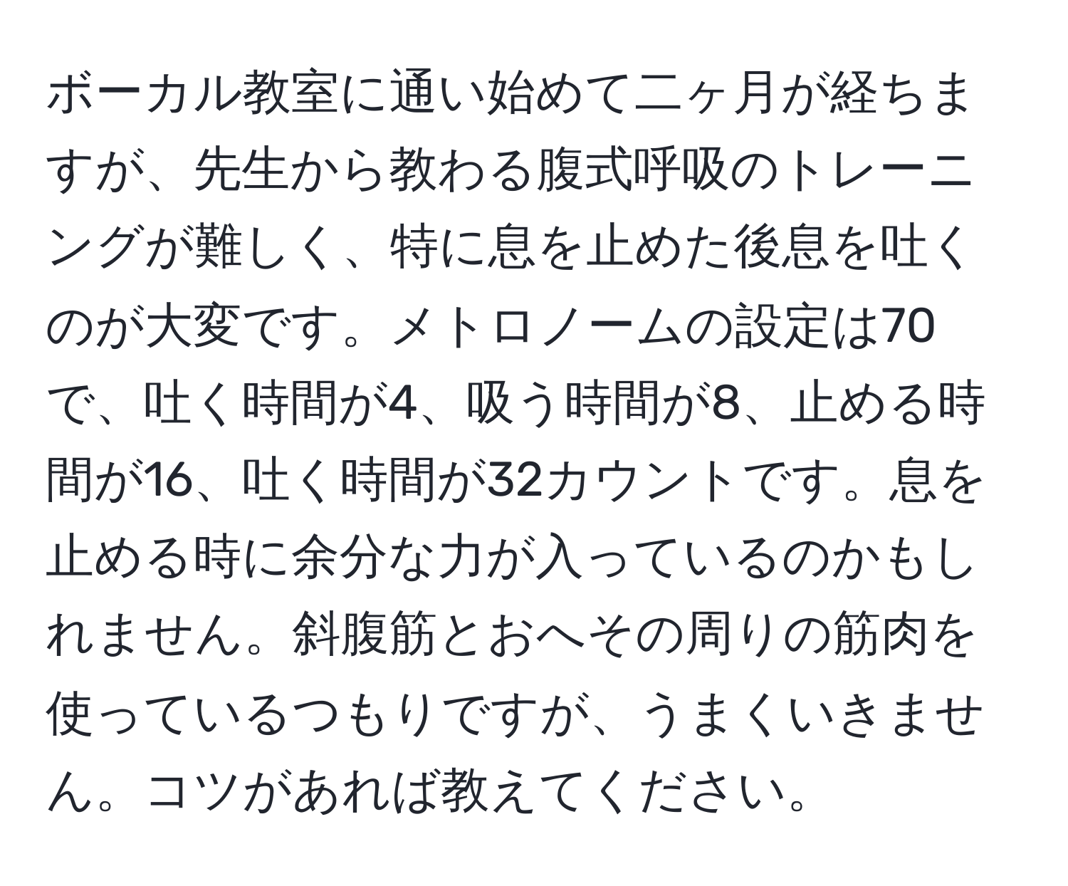 ボーカル教室に通い始めて二ヶ月が経ちますが、先生から教わる腹式呼吸のトレーニングが難しく、特に息を止めた後息を吐くのが大変です。メトロノームの設定は70で、吐く時間が4、吸う時間が8、止める時間が16、吐く時間が32カウントです。息を止める時に余分な力が入っているのかもしれません。斜腹筋とおへその周りの筋肉を使っているつもりですが、うまくいきません。コツがあれば教えてください。