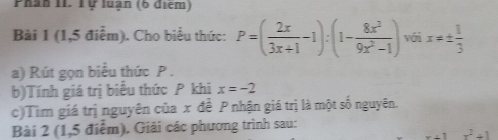 Phân II. Tự luận (6 điểm) 
Bài 1 (1,5 điểm). Cho biểu thức: P=( 2x/3x+1 -1):(1- 8x^2/9x^2-1 ) với x!= ±  1/3 
a) Rút gọn biểu thức P. 
b)Tính giá trị biểu thức P khi x=-2
c)Tìm giá trị nguyên của x để P nhận giá trị là một số nguyên. 
Bài 2 (1,5 điểm). Giải các phương trình sau:
x+1 x^2+1