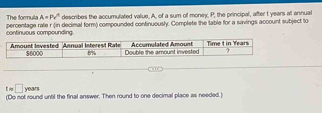 The formula A=Pe^(rt) describes the accumulated value, A, of a sum of money, P, the principal, after t years at annual 
percentage rate r (in decimal form) compounded continuously. Complete the table for a savings account subject to 
continuous compounding.
tapprox □ years
(Do not round until the final answer. Then round to one decimal place as needed.)