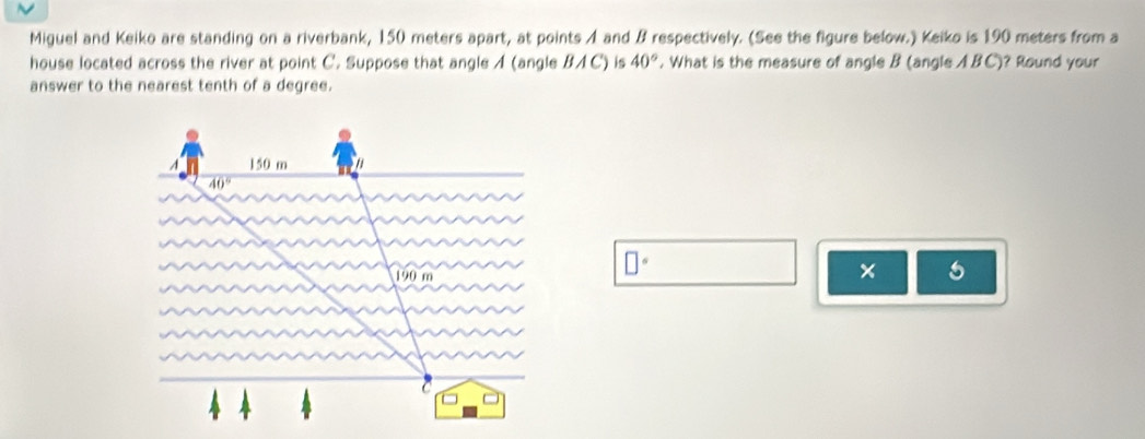 Miguel and Keiko are standing on a riverbank, 150 meters apart, at points A and B respectively. (See the figure below.) Keiko is 190 meters from a
house located across the river at point C. Suppose that angle A (angle BAC) is 40°. What is the measure of angle B (angle ABC)? Round your
answer to the nearest tenth of a degree.
□°
×