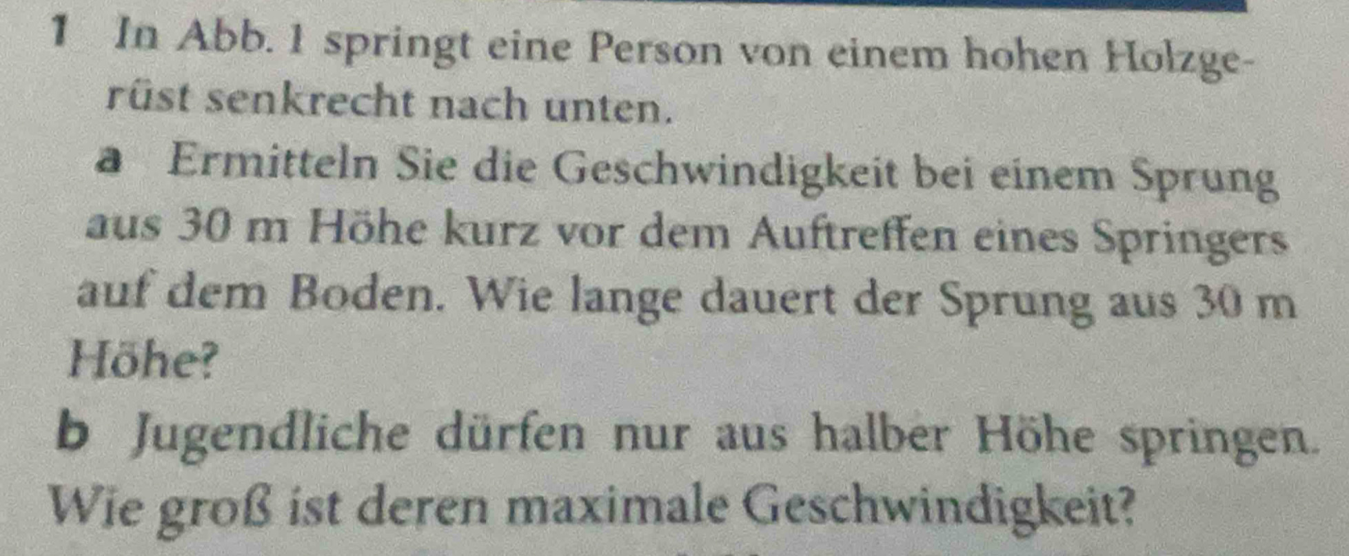 In Abb. 1 springt eine Person von einem hohen Holzge- 
rüst senkrecht nach unten. 
a Ermitteln Sie die Geschwindigkeit bei einem Sprung 
aus 30 m Höhe kurz vor dem Auftreffen eines Springers 
auf dem Boden. Wie lange dauert der Sprung aus 30 m
Höhe? 
b Jugendliche dürfen nur aus halber Höhe springen. 
Wie groß ist deren maximale Geschwindigkeit?