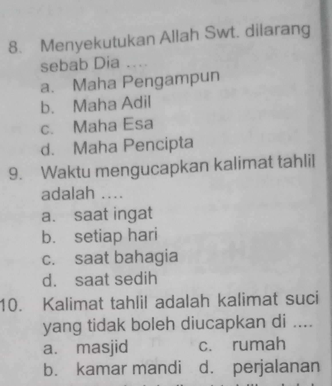 Menyekutukan Allah Swt. dilarang
sebab Dia ....
a. Maha Pengampun
b. Maha Adil
c. Maha Esa
d. Maha Pencipta
9. Waktu mengucapkan kalimat tahlil
adalah ....
a. saat ingat
b. setiap hari
c. saat bahagia
d. saat sedih
10. Kalimat tahlil adalah kalimat suci
yang tidak boleh diucapkan di ....
a. masjid c. rumah
b. kamar mandi d. perjalanan