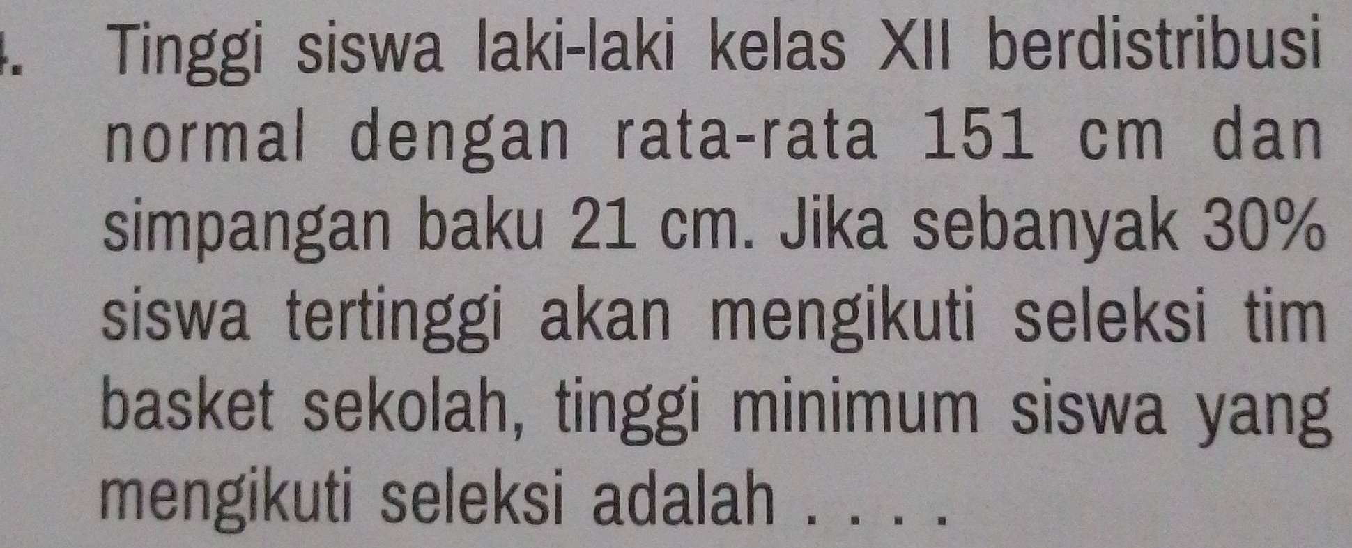 Tinggi siswa laki-laki kelas XII berdistribusi 
normal dengan rata-rata 151 cm dan 
simpangan baku 21 cm. Jika sebanyak 30%
siswa tertinggi akan mengikuti seleksi tim 
basket sekolah, tinggi minimum siswa yang 
mengikuti seleksi adalah . .· ·