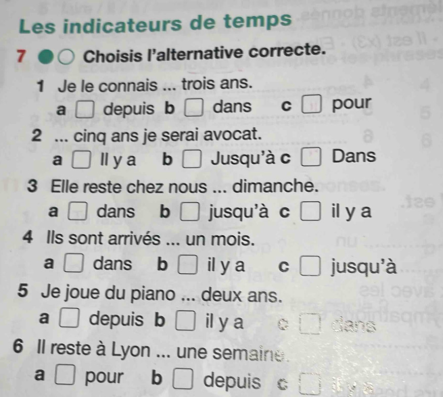 Les indicateurs de temps
7 Choisis l'alternative correcte.
1 Je le connais ... trois ans.
a depuis b □ dans C □ pour
2 ... cinq ans je serai avocat.
a ll y a ₹ b Jusqu'à c _  Dans
3 Elle reste chez nous ... dimanche.
a [ dans b □ jusqu'à c L il y a
4 Ils sont arrivés ... un mois.
a □ dans b □° il y a C □ jusqu'à
5 Je joue du piano ... deux ans.
a □ depuis b □ il y a □ dans
6 Il reste à Lyon ... une semaine.
a □ pour b depuis c □