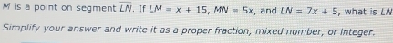 M is a point on segment overline LN.I f LM=x+15, MN=5x , and LN=7x+5 , what is LN
Simplify your answer and write it as a proper fraction, mixed number, or integer.