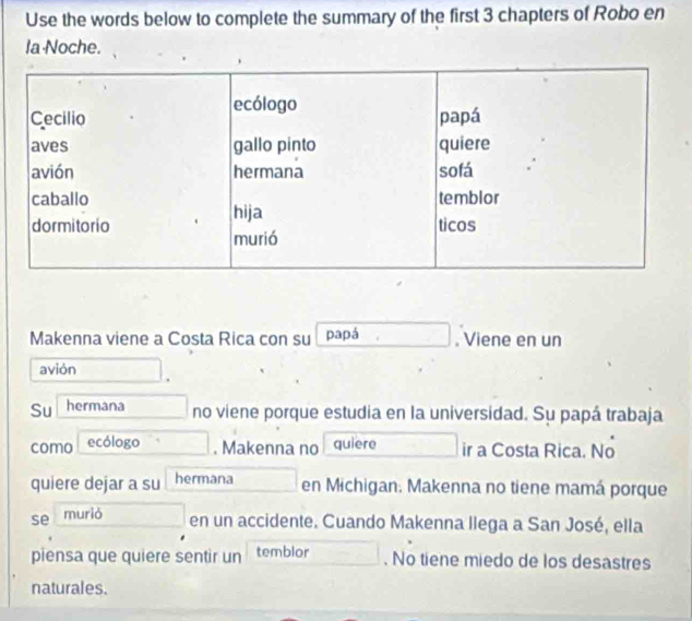 Use the words below to complete the summary of the first 3 chapters of Robo en 
la Noche. 
Makenna viene a Costa Rica con su papá . Viene en un 
avión 
Su hermana no viene porque estudia en la universidad. Su papá trabaja 
como ecólogo . Makenna no quiere ir a Costa Rica. No 
quiere dejar a su hermana en Michigan. Makenna no tiene mamá porque 
se murió 
en un accidente. Cuando Makenna llega a San José, ella 
piensa que quiere sentir un temblor . No tiene miedo de los desastres 
naturales.