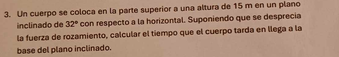 Un cuerpo se coloca en la parte superior a una altura de 15 m en un plano 
inclinado de 32° con respecto a la horizontal. Suponiendo que se desprecia 
la fuerza de rozamiento, calcular el tiempo que el cuerpo tarda en llega a la 
base del plano inclinado.