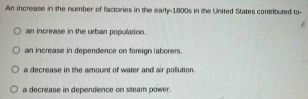 An increase in the number of factories in the early-1800s in the United States contributed to-
an increase in the urban population.
an increase in dependence on foreign laborers.
a decrease in the amount of water and air pollution.
a decrease in dependence on steam power.