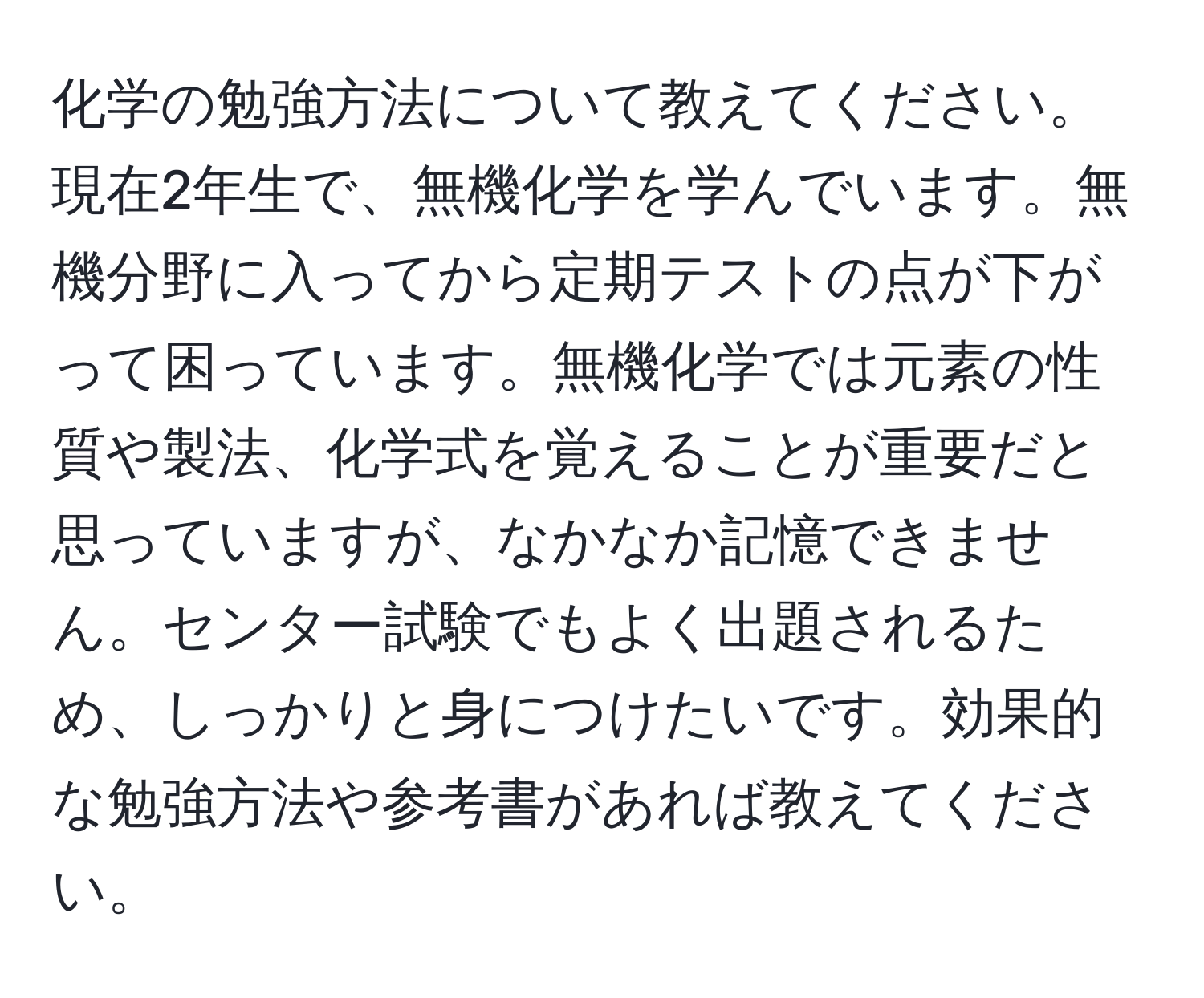 化学の勉強方法について教えてください。現在2年生で、無機化学を学んでいます。無機分野に入ってから定期テストの点が下がって困っています。無機化学では元素の性質や製法、化学式を覚えることが重要だと思っていますが、なかなか記憶できません。センター試験でもよく出題されるため、しっかりと身につけたいです。効果的な勉強方法や参考書があれば教えてください。