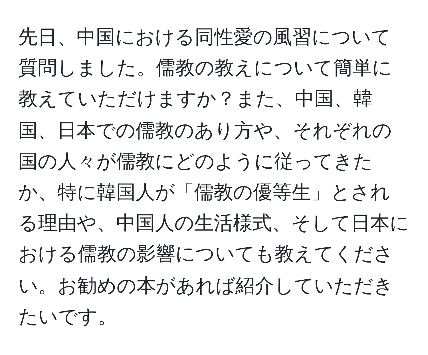 先日、中国における同性愛の風習について質問しました。儒教の教えについて簡単に教えていただけますか？また、中国、韓国、日本での儒教のあり方や、それぞれの国の人々が儒教にどのように従ってきたか、特に韓国人が「儒教の優等生」とされる理由や、中国人の生活様式、そして日本における儒教の影響についても教えてください。お勧めの本があれば紹介していただきたいです。