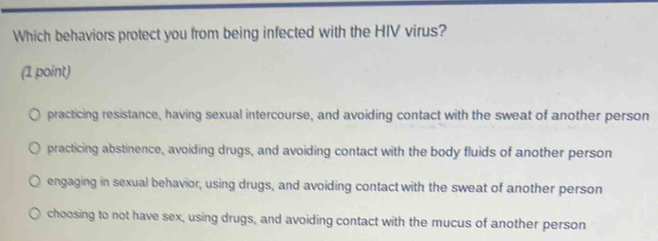 Which behaviors protect you from being infected with the HIV virus?
(1 point)
practicing resistance, having sexual intercourse, and avoiding contact with the sweat of another person
practicing abstinence, avoiding drugs, and avoiding contact with the body fluids of another person
engaging in sexual behavior, using drugs, and avoiding contact with the sweat of another person
choosing to not have sex, using drugs, and avoiding contact with the mucus of another person