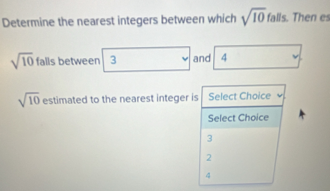 Determine the nearest integers between which sqrt(10) falls. Then es
sqrt(10) falls between 3 and 4
sqrt(10) estimated to the nearest integer is Select Choice
Select Choice
3
2
4