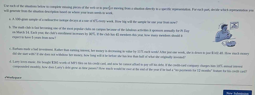 Use each of the situations below to complete missing pieces of the web or to pract[ce moving from a situation directly to a specific representation. For each part, decide which representation you 
will generate from the situation description based on where your team needs to work. 
a. A 100-gram sample of a radioactive isotope decays at a rate of 6% every week. How big will the sample be one year from now? 
b. The math club is fast becoming one of the most popular clubs on campus because of the fabulous activities it sponsors annually for Pi Day 
on March 14. Each year, the club's enrollment increases by 30%. If the club has 45 members this year, how many members should it 
expect to have 5 years from now? 
c. Barbara made a bad investment. Rather than earning interest, her money is decreasing in value by 11% each week! After just one week, she is down to just $142.40. How much money 
did she start with? If she does not withdraw her money, how long will it be before she has less than half of what she originally invested? 
d. Larry loves music. He bought $285 worth of MP3 files on his credit card, and now he cannot afford to pay off his debt. If the credit-card company charges him 18% annual interest 
compounded monthly, how does Larry's debt grow as time passes? How much would he owe at the end of the year if he had a “no payments for 12 months ” feature for his credit card? 
eWorkspace 
New Submission