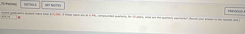 .73 Points] DETAILS MY NOTES 
PREVIOUS A 
recent graduate's student loans total $15,000. If these loans are at 4.4%, compounded quarterly, for 10 years, what are the quarterly payments? (Round your answer to the nearest cent.) 474.14