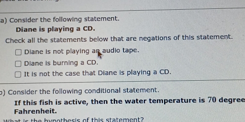 Consider the following statement.
Diane is playing a CD.
Check all the statements below that are negations of this statement.
Diane is not playing an audio tape.
Diane is burning a CD.
It is not the case that Diane is playing a CD.
b) Consider the following conditional statement.
If this fish is active, then the water temperature is 70 degree
Fahrenheit.
the hypothesis of this statement