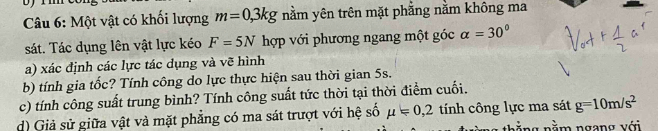 Một vật có khối lượng m=0,3kg nằm yên trên mặt phẳng nằm không ma 
sát. Tác dụng lên vật lực kéo F=5N hợp với phương ngang một góc alpha =30°
a) xác định các lực tác dụng và vẽ hình 
b) tính gia tốc? Tính công do lực thực hiện sau thời gian 5s. 
c) tính công suất trung bình? Tính công suất tức thời tại thời điểm cuối. 
d) Giả sử giữa vật và mặt phẳng có ma sát trượt với hệ số mu =0,2 tính công lực ma sát g=10m/s^2