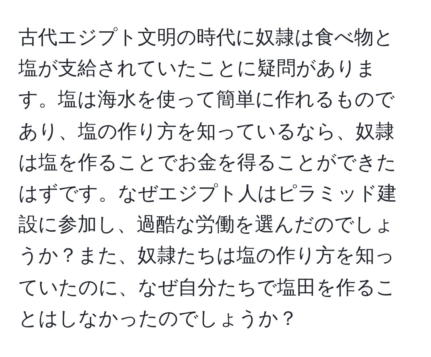 古代エジプト文明の時代に奴隷は食べ物と塩が支給されていたことに疑問があります。塩は海水を使って簡単に作れるものであり、塩の作り方を知っているなら、奴隷は塩を作ることでお金を得ることができたはずです。なぜエジプト人はピラミッド建設に参加し、過酷な労働を選んだのでしょうか？また、奴隷たちは塩の作り方を知っていたのに、なぜ自分たちで塩田を作ることはしなかったのでしょうか？