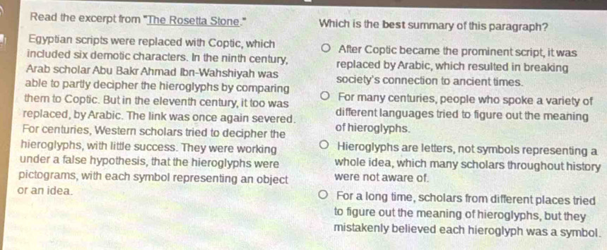 Read the excerpt from 'The Rosetta Stone.' Which is the best summary of this paragraph?
Egyptian scripts were replaced with Coptic, which After Coptic became the prominent script, it was
included six demotic characters. In the ninth century, replaced by Arabic, which resulted in breaking
Arab scholar Abu Bakr Ahmad Ibn-Wahshiyah was society's connection to ancient times.
able to partly decipher the hieroglyphs by comparing
them to Coptic. But in the eleventh century, it too was For many centuries, people who spoke a variety of
replaced, by Arabic. The link was once again severed. different languages tried to figure out the meaning
For centuries, Western scholars tried to decipher the of hieroglyphs.
hieroglyphs, with little success. They were working Hieroglyphs are letters, not symbols representing a
under a false hypothesis, that the hieroglyphs were whole idea, which many scholars throughout history
pictograms, with each symbol representing an object were not aware of.
or an idea. For a long time, scholars from different places tried
to figure out the meaning of hieroglyphs, but they
mistakenly believed each hieroglyph was a symbol.